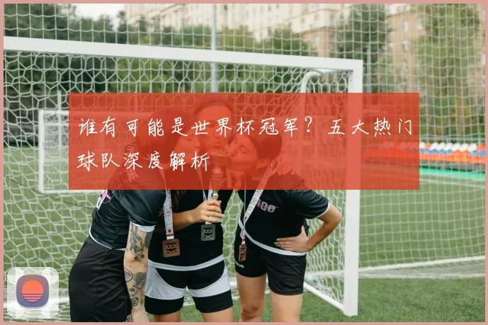谁有可能是世界杯冠军？五大热门球队深度解析