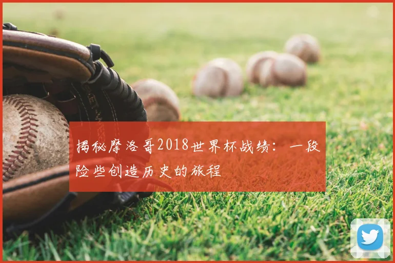 揭秘摩洛哥2018世界杯战绩:一段险些创造历史的旅程