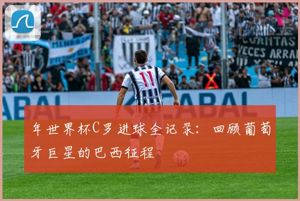 年世界杯C罗进球全记录:回顾葡萄牙巨星的巴西征程
