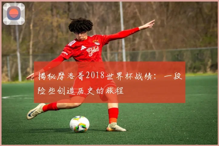 揭秘摩洛哥2018世界杯战绩:一段险些创造历史的旅程