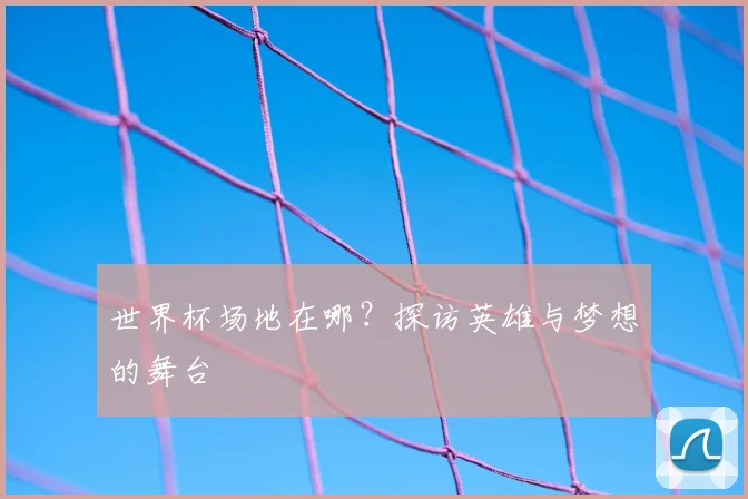 世界杯场地在哪?探访英雄与梦想的舞台
