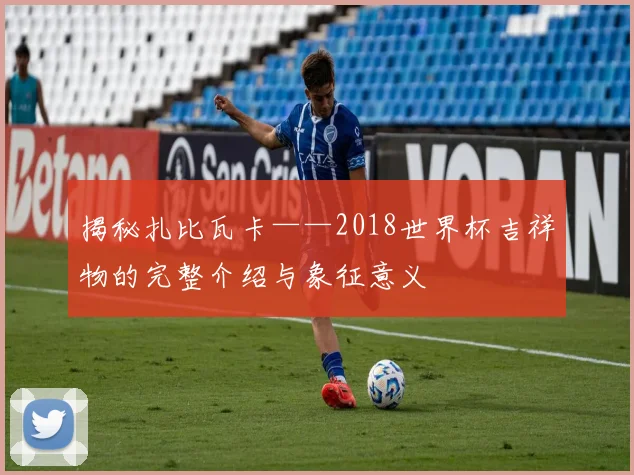 揭秘扎比瓦卡——2018世界杯吉祥物的完整介绍与象征意义