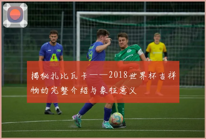 揭秘扎比瓦卡——2018世界杯吉祥物的完整介绍与象征意义