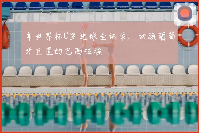 年世界杯C罗进球全记录:回顾葡萄牙巨星的巴西征程