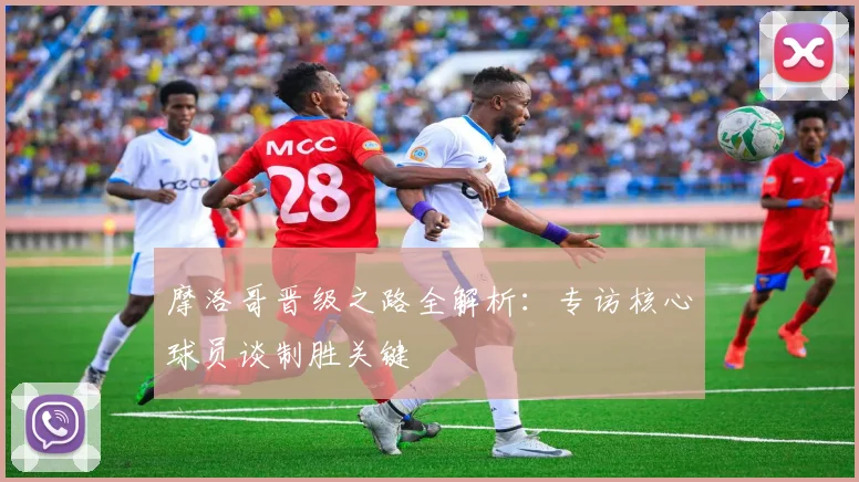 摩洛哥晋级之路全解析:专访核心球员谈制胜关键